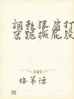 调教狠扇打肿私密跪撅屁股小说