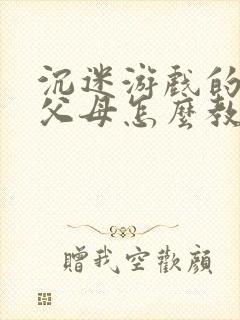 沉迷游戏的孩子父母怎么教育