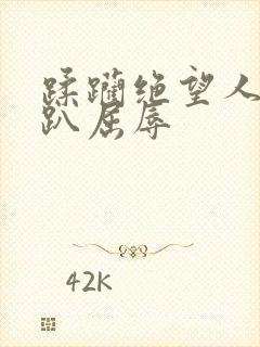 蹂躏绝望人妻跪趴屈辱