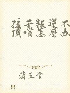 孩子叛逆不听话顶嘴怎么办