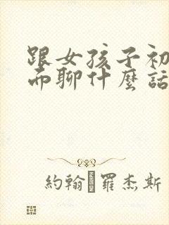 跟女孩子初次见面聊什么话题