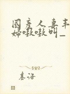 国产人妻丰满熟妇嗷嗷叫_