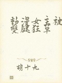 动漫女主被扒开双腿狂草