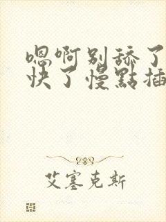 嗯啊别舔了噢太快了慢点插嗯嗯啊啊啊