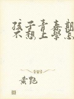 孩子青春期叛逆不想上学怎么办家长怎