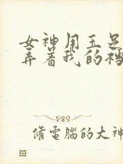 女神用玉足踩玩弄着我的裆部