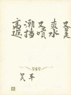 高潮又爽又黄无遮挡喷水美女