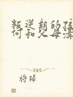 叛逆期的孩子如何和父母沟通