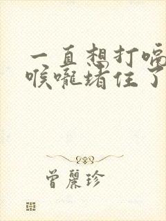 一直想打嗝感觉喉咙堵住了