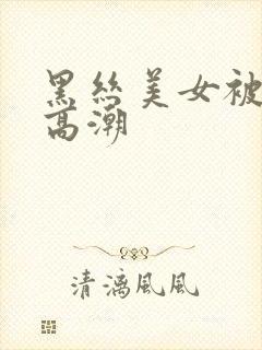 黑丝美女被插到高潮