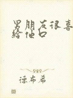 男朋友很喜欢我给他口