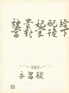 被贵妃配给太监当对食后下载全本txt