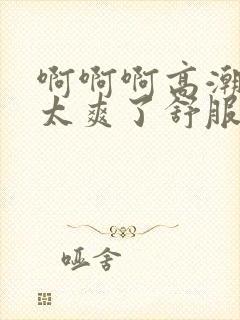 啊啊啊高潮喷水太爽了舒服视频