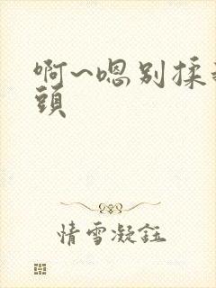 啊~嗯别揉我奶头