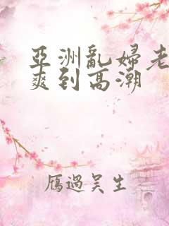 亚洲乱妇老熟女爽到高潮