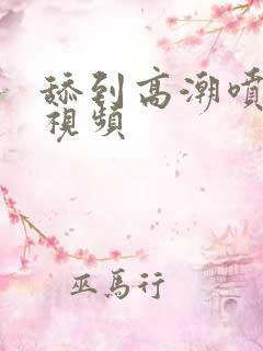 舔到高潮喷水的视频