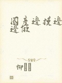 国产边摸边吃奶边做