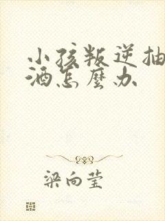 小孩叛逆抽烟喝酒怎么办