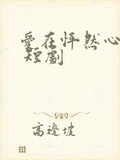 爱在怦然心动时 短剧