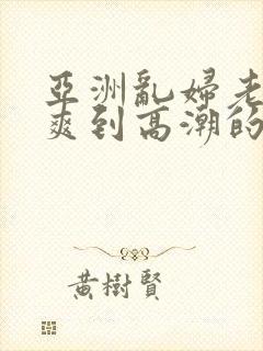 亚洲乱妇老熟女爽到高潮的片