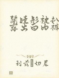 关晓彤被扒内裤露出白内裤