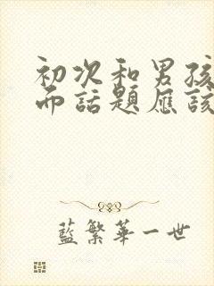 初次和男孩子见面话题应该聊啥