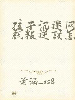 孩子沉迷网络游戏叛逆该怎么办