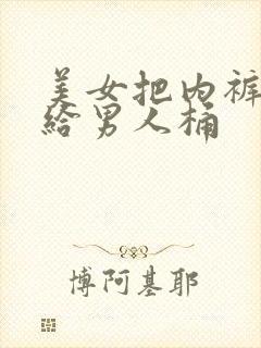 美女把内裤脱了给男人桶