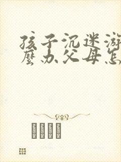 孩子沉迷游戏怎么办父母怎么教育