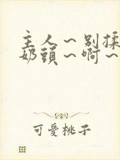 主人～别揉了～奶头～啊～嗯视频