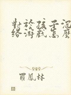 对于孩子沉迷网络游戏怎么解决