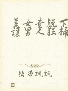 美女竟脱下内裤让男人狂桶30分钟