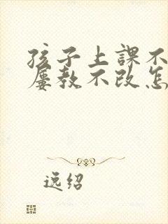 孩子上课不专心屡教不改怎么办