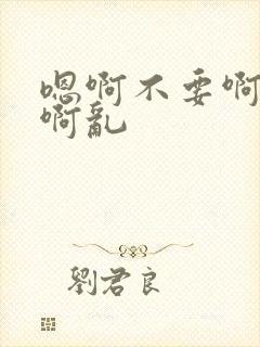 嗯啊不要啊不行啊乱