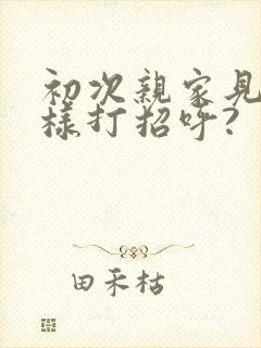 初次亲家见面怎样打招呼?