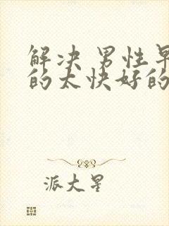 解决 男性早射的太快好的