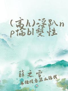 (高h)淫趴np伦bl双性