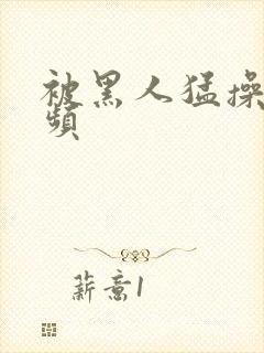 被黑人猛操的视频