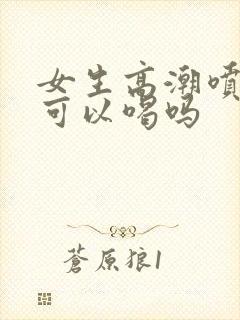 女生高潮喷的水可以喝吗