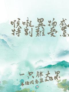 喉咙异物感堵的特别难受怎么办呀