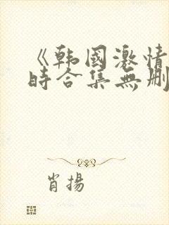 《韩国激情3小时合集无删减