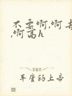 不要啊,啊去了,啊高h