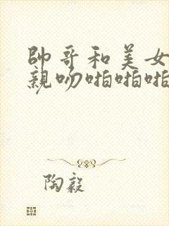 帅哥和美女上床亲吻啪啪啪