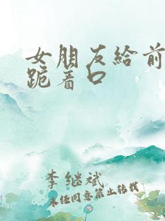 女朋友给前男友跪着口