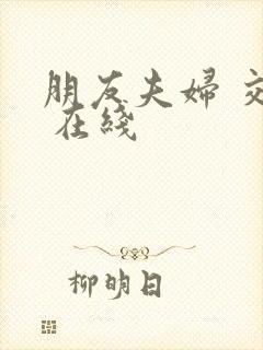 朋友夫妇 交换 在线