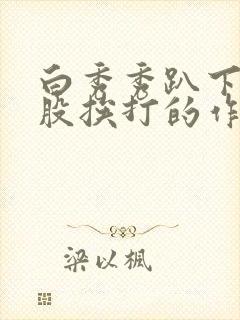 白秀秀趴下光屁股挨打的作文