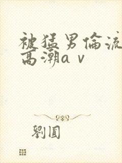 被猛男伦流澡到高潮aⅴ