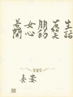 惹女朋友生气哄开心的笑话