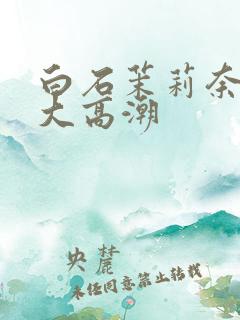 白石茉莉奈绝顶大高潮