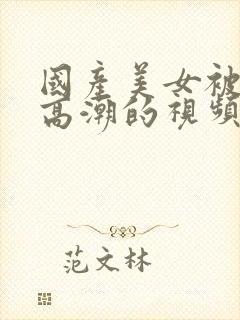 国产美女被强到高潮的视频网站